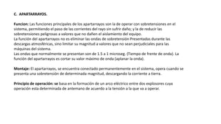 C. APARTARRAYOS.
Funcion: Las funciones principales de los apartarrayos son la de operar con sobretensiones en el
sistema, permitiendo el paso de las corrientes del rayo sin sufrir daño; y la de reducir las
sobretensiones peligrosas a valores que no dañen el aislamiento del equipo.
La función del apartarrayos no es eliminar las ondas de sobretensión Presentadas durante las
descargas atmosféricas, sino limitar su magnitud a valores que no sean perjudiciales para las
máquinas del sistema.
Las ondas que normalmente se presentan son de 1.5 a 1 microseg. (Tiempo de frente de onda). La
función del apartarrayos es cortar su valor máximo de onda (aplanar la onda).
Montaje: El apartarrayos, se encuentra conectado permanentemente en el sistema, opera cuando se
presenta una sobretensión de determinada magnitud, descargando la corriente a tierra.
Principio de operación: se basa en la formación de un arco eléctrico entre dos explosores cuya
operación esta determinada de antemano de acuerdo a la tensión a la que va a operar.
 