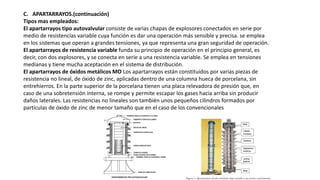 C. APARTARRAYOS.(continuación)
Tipos mas empleados:
El apartarrayos tipo autovalvular consiste de varias chapas de explosores conectados en serie por
medio de resistencias variable cuya función es dar una operación más sensible y precisa. se emplea
en los sistemas que operan a grandes tensiones, ya que representa una gran seguridad de operación.
El apartarrayos de resistencia variable funda su principio de operación en el principio general, es
decir, con dos explosores, y se conecta en serie a una resistencia variable. Se emplea en tensiones
medianas y tiene mucha aceptación en el sistema de distribución.
El apartarrayos de óxidos metálicos MO Los apartarrayos están constituidos por varias piezas de
resistencia no lineal, de óxido de zinc, aplicadas dentro de una columna hueca de porcelana, sin
entrehierros. En la parte superior de la porcelana tienen una placa relevadora de presión que, en
caso de una sobretensión interna, se rompe y permite escapar los gases hacia arriba sin producir
daños laterales. Las resistencias no lineales son también unos pequeños cilindros formados por
partículas de óxido de zinc de menor tamaño que en el caso de los convencionales
 