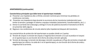 APARTARRAYOS.(continuación)
Características principales que debe tener el apartarrayos instalado:
a) Presentar una impedancia alta o infinita a tensión nominal para minimizar las pérdidas en
condiciones normales.
b) Presentar una impedancia baja durante la ocurrencia de los transitorios (sobretensión) para
limitar la tensión y proteger el sistema o equipos instalados (aislamiento, transformadores, etc.). c
c) Drenar la corriente de la descarga y extinguir el arco de potencia durante el transitorio en 60 Hz
sin presentar daño alguno.
d) Regresar a las condiciones de circuito abierto (alta impedancia) después del transitorio.
Las características de protección del apartarrayos se pueden dividir en 2 partes:
a) Tensión de arqueo: la tensión de arqueo o magnitud de la tensión a la cual se produce el arqueo
en el apartarrayos es una función de la forma de onda y tensión aplicada.
b) Tensión de descarga: la tensión de descarga o tensión causada por el flujo de corriente a través del
apartarrayos (se refiere a la caída de Ir en el apartarrayos), es una función de la forma de onda y
magnitud de la corriente.
 