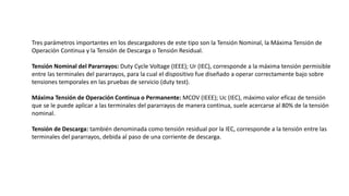 Tres parámetros importantes en los descargadores de este tipo son la Tensión Nominal, la Máxima Tensión de
Operación Continua y la Tensión de Descarga o Tensión Residual.
Tensión Nominal del Pararrayos: Duty Cycle Voltage (IEEE); Ur (IEC), corresponde a la máxima tensión permisible
entre las terminales del pararrayos, para la cual el dispositivo fue diseñado a operar correctamente bajo sobre
tensiones temporales en las pruebas de servicio (duty test).
Máxima Tensión de Operación Continua o Permanente: MCOV (IEEE); Uc (IEC), máximo valor eficaz de tensión
que se le puede aplicar a las terminales del pararrayos de manera continua, suele acercarse al 80% de la tensión
nominal.
Tensión de Descarga: también denominada como tensión residual por la IEC, corresponde a la tensión entre las
terminales del pararrayos, debida al paso de una corriente de descarga.
 