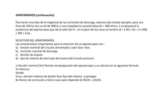 APARTARRAYOS.(continuación)
Para tener una idea de la magnitud de las corrientes de descarga, veamos este simple ejemplo: para una
línea de 230 kv con un bil de 900 kv y una impedancia característica Zo = 300 ohms, si se desprecia la
resistencia del apartarrayos que da el valor de Vr , en el peor de los casos se tendria Id = 2 BIL / Zo = 2 x 900
/ 300 = 6 ka .
SELECCION DEL APARTARRAYOS.
Las características importantes para la selección de un apartarrayos son :
a) tensión nominal del circuito alimentador, valor fase- fase.
b) corriente nominal de descarga.
c) tensión de arqueo
d) tipo de sistema de aterrizaje del neutro del circuito primario.
a-Tensión nominal (Vn):Tensión de designación del apartarrayos y se calcula con la siguiente formula.
Vn=KeVmax
Donde
Vmax.=tensión máxima de diseño fase-fase del sistema a proteger.
Ke=factor de corrección a tierra cuyo valor depende de:R0/X1 y X0/X1
 