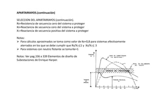 APARTARRAYOS.(continuación)
SELECCION DEL APARTARRAYOS (continuación).
R0=Resistencia de secuencia cero del sistema a proteger
X0=Reactancia de secuencia cero del sistema a proteger
X1=Reactancia de secuencia positiva del sistema a proteger
Notas:
 Para cálculos aproximados se toma como valor de Ke=0,8 para sistemas efectivamente
aterrados en los que se debe cumplir que R0/X1≤1 y X0/X1≤ 3
 Para sistemas con neutro flotante se toma Ke=1
Notas: Ver pag.336 a 339 Elementos de diseño de
Subestaciones de Enrique Harper.
 