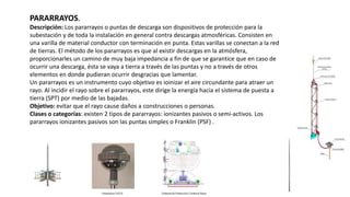 PARARRAYOS.
Descripción: Los pararrayos o puntas de descarga son dispositivos de protección para la
subestación y de toda la instalación en general contra descargas atmosféricas. Consisten en
una varilla de material conductor con terminación en punta. Estas varillas se conectan a la red
de tierras. El método de los pararrayos es que al existir descargas en la atmósfera,
proporcionarles un camino de muy baja impedancia a fin de que se garantice que en caso de
ocurrir una descarga, ésta se vaya a tierra a través de las puntas y no a través de otros
elementos en donde pudieran ocurrir desgracias que lamentar.
Un pararrayos es un instrumento cuyo objetivo es ioinizar el aire circundante para atraer un
rayo. Al incidir el rayo sobre el pararrayos, este dirige la energía hacia el sistema de puesta a
tierra (SPT) por medio de las bajadas.
Objetivo: evitar que el rayo cause daños a construcciones o personas.
Clases o categorías: existen 2 tipos de pararrayos: ionizantes pasivos o semi-activos. Los
pararrayos ionizantes pasivos son las puntas simples o Franklin (PSF) .
 