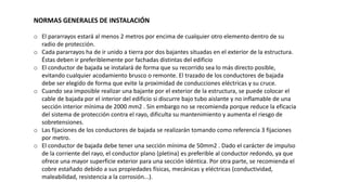 NORMAS GENERALES DE INSTALACIÓN
o El pararrayos estará al menos 2 metros por encima de cualquier otro elemento dentro de su
radio de protección.
o Cada pararrayos ha de ir unido a tierra por dos bajantes situadas en el exterior de la estructura.
Éstas deben ir preferiblemente por fachadas distintas del edificio
o El conductor de bajada se instalará de forma que su recorrido sea lo más directo posible,
evitando cualquier acodamiento brusco o remonte. El trazado de los conductores de bajada
debe ser elegido de forma que evite la proximidad de conducciones eléctricas y su cruce.
o Cuando sea imposible realizar una bajante por el exterior de la estructura, se puede colocar el
cable de bajada por el interior del edificio si discurre bajo tubo aislante y no inflamable de una
sección interior mínima de 2000 mm2 . Sin embargo no se recomienda porque reduce la eficacia
del sistema de protección contra el rayo, dificulta su mantenimiento y aumenta el riesgo de
sobretensiones.
o Las fijaciones de los conductores de bajada se realizarán tomando como referencia 3 fijaciones
por metro.
o El conductor de bajada debe tener una sección mínima de 50mm2 . Dado el carácter de impulso
de la corriente del rayo, el conductor plano (pletina) es preferible al conductor redondo, ya que
ofrece una mayor superficie exterior para una sección idéntica. Por otra parte, se recomienda el
cobre estañado debido a sus propiedades físicas, mecánicas y eléctricas (conductividad,
maleabilidad, resistencia a la corrosión...).
 