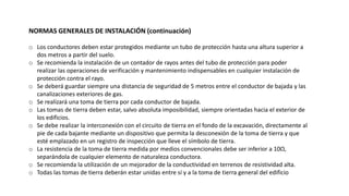 NORMAS GENERALES DE INSTALACIÓN (continuación)
o Los conductores deben estar protegidos mediante un tubo de protección hasta una altura superior a
dos metros a partir del suelo.
o Se recomienda la instalación de un contador de rayos antes del tubo de protección para poder
realizar las operaciones de verificación y mantenimiento indispensables en cualquier instalación de
protección contra el rayo.
o Se deberá guardar siempre una distancia de seguridad de 5 metros entre el conductor de bajada y las
canalizaciones exteriores de gas.
o Se realizará una toma de tierra por cada conductor de bajada.
o Las tomas de tierra deben estar, salvo absoluta imposibilidad, siempre orientadas hacia el exterior de
los edificios.
o Se debe realizar la interconexión con el circuito de tierra en el fondo de la excavación, directamente al
pie de cada bajante mediante un dispositivo que permita la desconexión de la toma de tierra y que
esté emplazado en un registro de inspección que lleve el símbolo de tierra.
o La resistencia de la toma de tierra medida por medios convencionales debe ser inferior a 10Ω,
separándola de cualquier elemento de naturaleza conductora.
o Se recomienda la utilización de un mejorador de la conductividad en terrenos de resistividad alta.
o Todas las tomas de tierra deberán estar unidas entre sí y a la toma de tierra general del edificio
 