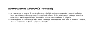 NORMAS GENERALES DE INSTALACIÓN (continuación)
o La inductancia de la toma de tierra debe ser lo más baja posible. La disposición recomendada son
picas verticales en triángulo con una longitud total mínima de 6m, unidas entre sí por un conductor
enterrado a 50cm de profundidad y separadas una distancia superior a su longitud.
o Los elementos de las tomas de tierra de los pararrayos deberán distar en el peor de los casos 5 metros
de toda canalización metálica o eléctrica enterrada.
 