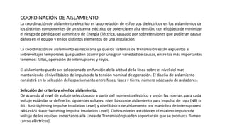 COORDINACIÓN DE AISLAMIENTO.
La coordinación de aislamiento eléctrico es la correlación de esfuerzos dieléctricos en los aislamientos de
los distintos componentes de un sistema eléctrico de potencia en alta tensión, con el objeto de minimizar
el riesgo de pérdida del suministro de Energía Eléctrica, causado por sobretensiones que pudieran causar
daños en el equipo y en los distintos elementos de una instalación.
La coordinación de aislamiento es necesaria ya que los sistemas de transmisión están expuestos a
sobrevoltajes temporales que pueden ocurrir por una gran variedad de causas, entre las más importantes
tenemos: fallas, operación de interruptores y rayos.
El aislamiento puede ser seleccionado en función de la altitud de la línea sobre el nivel del mar,
manteniendo el nivel básico de impulso de la tensión nominal de operación. El diseño de aislamiento
consistirá en la selección del espaciamiento entre fases, fases y tierra, número adecuado de aisladores.
Selección del criterio y nivel de aislamiento.
De acuerdo al nivel de voltaje seleccionado a partir del momento eléctrico y según las normas, para cada
voltaje estándar se define los siguientes voltajes: nivel básico de aislamiento para impulso de rayo (NBI o
BIL: BasicLightning Impulse Insulation Level) y nivel básico de aislamiento por maniobra de interruptores(
NBS o BSL:Basic Switching Impulse Insulation Level). Dichos niveles establecen el máximo impulso de
voltaje de los equipos conectados a la Línea de Transmisión pueden soportar sin que se produzca flameo
(arcos eléctricos).
 