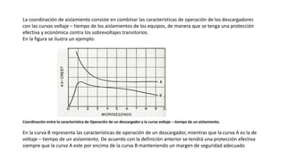 La coordinación de aislamiento consiste en combinar las características de operación de los descargadores
con las curvas voltaje – tiempo de los aislamientos de los equipos, de manera que se tenga una protección
efectiva y económica contra los sobrevoltajes transitorios.
En la figura se ilustra un ejemplo:
Coordinación entre la característica de Operación de un descargador y la curva voltaje – tiempo de un aislamiento.
En la curva B representa las características de operación de un descargador, mientras que la curva A es la de
voltaje – tiempo de un aislamiento. De acuerdo con la definición anterior se tendrá una protección efectiva
siempre que la curva A este por encima de la curva B manteniendo un margen de seguridad adecuado
 