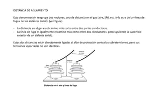 DISTANCIA DE AISLAMIENTO
Esta denominación reagrupa dos nociones, una de distancia en el gas (aire, SF6, etc.) y la otra de la «línea de
fuga» de los aislantes sólidos (ver figura)
- La distancia en el gas es el camino más corto entre dos partes conductoras.
- La línea de fuga es igualmente el camino más corto entre dos conductores, pero siguiendo la superficie
exterior de un aislante sólido.
Estas dos distancias están directamente ligadas al afán de protección contra las sobretensiones, pero sus
tensiones soportadas no son idénticas.
Distancia en el aire y línea de fuga
 