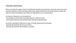 TENSIONES SOPORTADAS
Difiere, en particular, según el tipo de sobretensión aplicada (nivel de tensión, frente de onda, frecuencia,
duración). Además, las líneas de fuga pueden estar sujetas a fenómenos de envejecimiento, propios del
material aislante considerado, que implica una degradación de sus características.
Los factores influyentes son principalmente:
-Las condiciones ambientales (humedad, polución, radiaciones UV).
-Las tensiones eléctricas permanentes (valor local del campo eléctrico).
La tensión soportada de distancia en el gas es función igualmente de la presión:
-Variación de la presión del aire con la altura,
-Variación de la presión de llenado de un aparato.
 