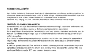 NIVELES DE AISLAMIENTO
Para facilitar el diseño de sistemas de potencia y de los equipos que lo conforman, se han normalizado un
número de niveles de aislamiento de los cuales se puede escoger, considerando las condiciones específicas
que prevalecen en el sistema para el cual realizará la coordinación de aislamiento.
Ver tablas 4.3 y 4.4 pag 343 y344 Elementos de diseño de Subestaciones de Enrique Harper.
SELECCIÓN DEL NIVEL DE AISLAMIENTO
Para el estudio del nivel de aislamiento se empleara la metodología tradicional en la norma IEC
71-1 de 1993, teniendo en cuenta la definición de los siguientes parámetros
BIL = Nivel básico de aislamiento (Tensión soportada para impulso tipo rayo): es el valor pico de
tensión soportada al impulso tipo rayo el cual caracteriza el aislamiento del equipo en lo que
refiere a pruebas.
BSL = Tensión soportada para impulso tipo maniobra: es el valor pico de tensión soportada al
impulso tipo de maniobra el cual caracteriza el aislamiento de los equipos en lo referente a
pruebas.
K = Factor que relaciona BSL/BIL. Varía de acuerdo con la magnitud de las tensiones de prueba
aplicada para los equipos aislados en aire o en aceite y utiliza los siguientes valores: 0.83 para
equipos aislados en aceite 0.75 para equipos aislados en aire
 