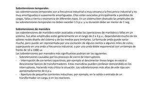 Sobretensiones temporales
Las sobretensiones temporales son a frecuencia industrial o muy cercana a la frecuencia industrial y no
muy amortiguadas o suavemente amortiguadas. Ellas están asociadas principalmente a perdidas de
cargas, fallas a tierra y resonancia de diferentes tipos. En un sistema bien disecado las amplitudes de
las sobretensiones temporales no deben exceder 1.5 p.u. y su duración debe ser menor de 1 seg.
Sobretensiones de maniobra
Las sobretensiones de maniobra están asociadas a todas las operaciones de maniobra y fallas en un
sistema. Sus altas amplitudes están generalmente en el rango de 2 a 4 p.u., dependiendo mucho de los
valores reales diseño del sistema y de los medios para limitarlos. La forma de onda puede variar
mucho, pero puede ser representada por una oscilación de alguno cientos a algunos miles de ciclos,
superpuesta en una onda a frecuencia industrial, o por una onda doble exponencial con un tiempo de
frente de 10 a 1000 us.
Las sobretensiones por maniobra más significativas podrían ser las siguientes:
- Sobretensiones causadas por los procesos de cierre de interruptores.
- - Interrupción de corrientes capacitivas; por ejemplo al desconectar líneas largas en vació o
desconectar bancos de transformadores. Estas maniobras pueden conllevar reencendido en los
interruptores, haciendo más critica la situación. Las sobretensiones más altas de este tipo son
aproximadamente de 4 p.u.
- - Apertura de pequeñas corrientes inductivas; por ejemplo, en la salida o entrada de un
transformador sin carga, o en los reactores.
 