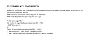 SELECCIÓN DEL NIVEL DE AISLAMIENTO
Niveles de protección Son los niveles máximos de tensión pico que deben aparecer en los terminales de un
descargador de sobre tensión.
NPM -Nivel de protección contra impulso de maniobra
NPR -Nivel de protección para impulso tipo rayo
Factores de seguridad
KM Factor de seguridad que relaciona el BSL y NPM
- 1.15 Valor común
KI
Factor de seguridad que relaciona el BIL y el NPR
- Rango entre 1.2 y 1.4 siendo 1.25 valor común
- Para niveles de tensión inferiores a 52kV, KI=1.4 mas utilizado
 