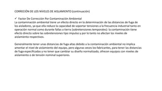 CORRECIÓN DE LOS NIVELES DE AISLAMIENTO (continuación)
 Factor De Corrección Por Contaminación Ambiental
La contaminación ambiental tiene un efecto directo en la determinación de las distancias de fuga de
los aisladores, ya que ella reduce la capacidad de soportar tensiones a la frecuencia industrial tanto en
operación normal como durante fallas a tierra (sobretensiones temporales): la contaminación tiene
efecto directo sobre las sobretensiones tipo impulso y por lo tanto no afectan los niveles de
aislamiento respectivos.
Generalmente tener unas distancias de fuga altas debido a la contaminación ambiental no implica
amentar el nivel de aislamiento del equipo, pero algunas veces los fabricantes, para tener las distancias
de fuga especificadas y no tener que cambiar su diseño normalizado, ofrecen equipos con niveles de
aislamiento o de tensión nominal superiores.
 