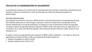 CÁLCULO DE LA COORDINACIÓN DE AISLAMIENTO
La coordinación empieza con el cálculo de las sobretensiones (de maniobra, temporales y atmosféricas) que
someten a esfuerzo el aislamiento; a partir de este dato, los niveles de aislamiento pueden ser
determinados.
METODO CONVENCIONAL
Para sistemas con tensiones menores a 300 kV donde el costo del aislamiento es comparativamente bajo.
Este método implica que un cierto margen, valor que se basa en la experiencia, sea aplicado entre la
máxima sobretensión y el nivel de aislamiento. El margen es lo que se denomina el factor de seguridad.
Se aplica un factor de seguridad (KI) para relacionar el NPR y el BIL. Este factor tiene un rango entre 1.2 y
1.4 siendo 1.25 un valor normalmente aplicado. Para niveles de tensión inferiores a 52kV, el valor KI más
utilizado es 1.4.
Se aplica un factor de seguridad KM para relacionar el NPM y el BSL. Donde KM = 1.15. Existe un factor de
seguridad que relaciona el BSL y el BIL y que depende del medio aislante así:
 Equipos sumergidos en aceite, K=0.83
 Equipos aislados al aire, K=0.6 a 0.75.
 