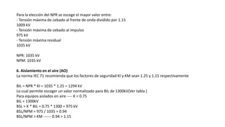 Para la elección del NPR se escoge el mayor valor entre:
- Tensión máxima de cebado al frente de onda dividido por 1.15
1009 kV
- Tensión máxima de cebado al impulso
975 kV
- Tensión máxima residual
1035 kV
NPR: 1035 kV
NPM: 1035 kV
6. Aislamiento en el aire (AO)
La norma IEC 71 recomienda que los factores de seguridad KI y KM sean 1.25 y 1.15 respectivamente
BIL = NPR * KI = 1035 * 1.25 = 1294 kV
Lo cual permite escoger un valor normalizado para BIL de 1300kV(Ver tabla )
Para equipos aislados en aire ---- K = 0.75
BIL = 1300kV
BSL = K * BIL = 0.75 * 1300 = 975 kV
BSL/NPM = 975 / 1035 = 0.94
BSL/NPM > KM ------ 0.94 > 1.15
 