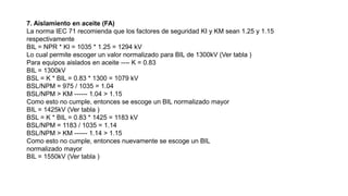 7. Aislamiento en aceite (FA)
La norma IEC 71 recomienda que los factores de seguridad KI y KM sean 1.25 y 1.15
respectivamente
BIL = NPR * KI = 1035 * 1.25 = 1294 kV
Lo cual permite escoger un valor normalizado para BIL de 1300kV (Ver tabla )
Para equipos aislados en aceite ---- K = 0.83
BIL = 1300kV
BSL = K * BIL = 0.83 * 1300 = 1079 kV
BSL/NPM = 975 / 1035 = 1.04
BSL/NPM > KM ------ 1.04 > 1.15
Como esto no cumple, entonces se escoge un BIL normalizado mayor
BIL = 1425kV (Ver tabla )
BSL = K * BIL = 0.83 * 1425 = 1183 kV
BSL/NPM = 1183 / 1035 = 1.14
BSL/NPM > KM ------ 1.14 > 1.15
Como esto no cumple, entonces nuevamente se escoge un BIL
normalizado mayor
BIL = 1550kV (Ver tabla )
 