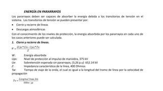 ENERGÍA EN PARARRAYOS
Los pararrayos deben ser capaces de absorber la energía debida a los transitorios de tensión en el
sistema. Los transitorios de tensión se pueden presentar por:
 Cierre y recierre de líneas
 Descargas atmosféricas
Con el conocimiento de los niveles de protección, la energía absorbida por los pararrayos en cada uno de
los casos anteriores puede ser calculada.
1. Cierre y recierre de líneas.
Donde:
W: Energía absorbida
Ups: Nivel de protección al impulso de maniobra, 375 kV
Ue: Sobretensión esperada sin pararrayos, (3,26 p.u) 652.14 kV
Z: Impedancia característica de la línea, 400 Ohmios
Tw: Tiempo de viaje de la onda, el cual es igual a la longitud del tramo de línea por la velocidad de
propagación
 