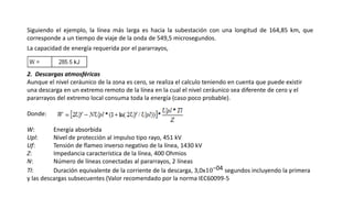 Siguiendo el ejemplo, la línea más larga es hacia la subestación con una longitud de 164,85 km, que
corresponde a un tiempo de viaje de la onda de 549,5 microsegundos.
La capacidad de energía requerida por el pararrayos,
2. Descargas atmosféricas
Aunque el nivel ceráunico de la zona es cero, se realiza el calculo teniendo en cuenta que puede existir
una descarga en un extremo remoto de la línea en la cual el nivel ceráunico sea diferente de cero y el
pararrayos del extremo local consuma toda la energía (caso poco probable).
Donde:
W: Energía absorbida
Upl: Nivel de protección al impulso tipo rayo, 451 kV
Uf: Tensión de flameo inverso negativo de la línea, 1430 kV
Z: Impedancia característica de la línea, 400 Ohmios
N: Número de líneas conectadas al pararrayos, 2 líneas
Tl: Duración equivalente de la corriente de la descarga, 3,0x10−04 segundos incluyendo la primera
y las descargas subsecuentes (Valor recomendado por la norma IEC60099-5
 