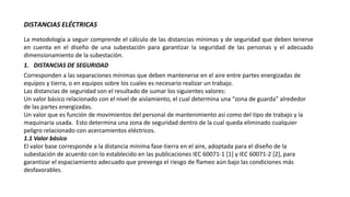 DISTANCIAS ELÉCTRICAS
La metodología a seguir comprende el cálculo de las distancias mínimas y de seguridad que deben tenerse
en cuenta en el diseño de una subestación para garantizar la seguridad de las personas y el adecuado
dimensionamiento de la subestación.
1. DISTANCIAS DE SEGURIDAD
Corresponden a las separaciones mínimas que deben mantenerse en el aire entre partes energizadas de
equipos y tierra, o en equipos sobre los cuales es necesario realizar un trabajo.
Las distancias de seguridad son el resultado de sumar los siguientes valores:
Un valor básico relacionado con el nivel de aislamiento, el cual determina una “zona de guarda” alrededor
de las partes energizadas.
Un valor que es función de movimientos del personal de mantenimiento así como del tipo de trabajo y la
maquinaria usada. Esto determina una zona de seguridad dentro de la cual queda eliminado cualquier
peligro relacionado con acercamientos eléctricos.
1.1 Valor básico
El valor base corresponde a la distancia mínima fase-tierra en el aire, adoptada para el diseño de la
subestación de acuerdo con lo establecido en las publicaciones IEC 60071-1 [1] y IEC 60071-2 [2], para
garantizar el espaciamiento adecuado que prevenga el riesgo de flameo aún bajo las condiciones más
desfavorables.
 