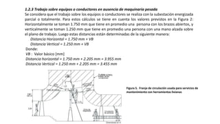 1.2.3 Trabajo sobre equipos o conductores en ausencia de maquinaria pesada
Se considera que el trabajo sobre los equipos o conductores se realiza con la subestación energizada
parcial o totalmente. Para estos cálculos se tiene en cuenta los valores previstos en la Figura 2:
Horizontalmente se toman 1.750 mm que tiene en promedio una persona con los brazos abiertos, y
verticalmente se toman 1.250 mm que tiene en promedio una persona con una mano alzada sobre
el plano de trabajo. Luego estas distancias están determinadas de la siguiente manera:
Distancia Horizontal = 1.750 mm + VB
Distancia Vertical = 1.250 mm + VB
Donde:
VB : Valor básico [mm]
Distancia horizontal = 1.750 mm + 2.205 mm = 3.955 mm
Distancia Vertical = 1.250 mm + 2.205 mm = 3.455 mm
Figura 5. Franja de circulación usada para servicios de
mantenimiento con herramientas livianas
 