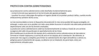PROTECCION CONTRA SOBRETENSIONES
Las protecciones contra sobretensiones están diseñadas fundamentalmente para:
- Limitar la tensión que aparecerá en los terminales del aparato protegido
- Localizar los arcos o descargas disruptivas en lugares donde no se puedan producir daños, cuando resulte
antieconómico prevenir dichos arcos.
Lo más recomendable es tener el dispositivo de protección lo más cerca posible del equipo protegido; sin
embargo, a veces esto no es posible y en tales casos deben buscarse la solución más adecuada ponderando
objetivamente cada uno de los factores analizados.
La protección contra sobretensiones externas fundamentalmente se realiza a través de una correcta
escogencia del cable de guarda para el apantallamiento de las líneas.
Otra medida para la protección de equipos de la subestación contra sobretensiones de tipo externo
consiste en instalar explosores o cuernos de arco en los equipos de la subestación. No obstante, la
protección más segura y completa para limitar las sobretensiones de origen atmosférico a valores no
peligroso para el aislamiento del equipo, se obtiene con la instalación de pararrayos; estos son
especialmente utilizados para:
 