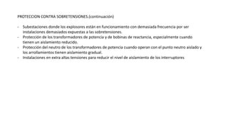 PROTECCION CONTRA SOBRETENSIONES.(continuación)
- Subestaciones donde los explosores están en funcionamiento con demasiada frecuencia por ser
instalaciones demasiados expuestas a las sobretensiones.
- Protección de los transformadores de potencia y de bobinas de reactancia, especialmente cuando
tienen un aislamiento reducido.
- Protección del neutro de los transformadores de potencia cuando operan con el punto neutro aislado y
los arrollamientos tienen aislamiento gradual.
- Instalaciones en extra altas tensiones para reducir el nivel de aislamiento de los interruptores
 