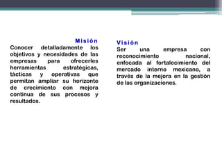 Misión     Visión
Conocer detalladamente los         Ser      una     empresa     con
objetivos y necesidades de las     reconocimiento          nacional,
empresas     para     ofrecerles   enfocada al fortalecimiento del
herramientas       estratégicas,   mercado interno mexicano, a
tácticas   y  operativas    que    través de la mejora en la gestión
permitan ampliar su horizonte      de las organizaciones.
de crecimiento con mejora
continua de sus procesos y
resultados.
 