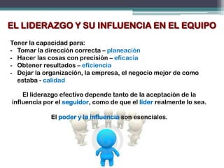 EL LIDERAZGO Y SU INFLUENCIA EN EL EQUIPO
Tener la capacidad para:
- Tomar la dirección correcta – planeación
- Hacer las cosas con precisión – eficacia
- Obtener resultados – eficiencia
- Dejar la organización, la empresa, el negocio mejor de como
  estaba - calidad

    El liderazgo efectivo depende tanto de la aceptación de la
influencia por el seguidor, como de que el líder realmente lo sea.

             El poder y la influencia son esenciales.
 