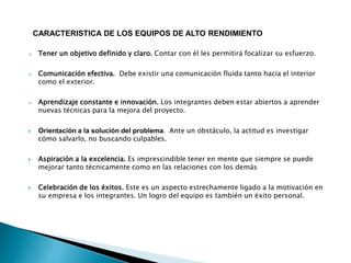 CARACTERISTICA DE LOS EQUIPOS DE ALTO RENDIMIENTO
 Tener un objetivo definido y claro. Contar con él les permitirá focalizar su esfuerzo.
 Comunicación efectiva. Debe existir una comunicación fluida tanto hacia el interior
como el exterior.
 Aprendizaje constante e innovación. Los integrantes deben estar abiertos a aprender
nuevas técnicas para la mejora del proyecto.
 Orientación a la solución del problema. Ante un obstáculo, la actitud es investigar
cómo salvarlo, no buscando culpables.
 Aspiración a la excelencia. Es imprescindible tener en mente que siempre se puede
mejorar tanto técnicamente como en las relaciones con los demás
 Celebración de los éxitos. Este es un aspecto estrechamente ligado a la motivación en
su empresa e los integrantes. Un logro del equipo es también un éxito personal.
 