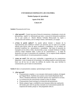 UNIVERSIDAD COOPERATIVA DE COLOMBIA
Modulo Equipos de Aprendizaje
Agosto 10 de 2013
Cohorte 49
Sesión1: Presentación del Curso
1. ¿Qué aprendí?: Conocí una nueva forma de comunicarse virtualmente a través de
gotomeeting, amplié la información que tenía a cerca de la formación académica
con la que cuenta el Doctor Manuel Velandia Mora,acepté las reglas y
orientaciones del módulo y de los trabajos finales, individuales y en equipo
2. ¿Cómo lo puedo aplicar?: La puedo aplicar durante y después de la
especialización para establecer contacto con personas que no están en la ciudad,
además para buscar redes de apoyo académico y pedagógico. En mi trabajo me
permitirá modificar los pensamientos y paradigmas que hasta el momento he
manejado con los niños y niñas de preescolar, ya que se puede fortalecer el trabajo
colectivo desde temprana edad, a pesar de las características y la etapa de
desarrollo en la que se encuentran mis estudiantes. Así se empieza desde temprana
edad a involúcralos en la teoría pensamiento complejo.
3. ¡como me sentí?: Me sentí muy confundida y angustiada por los compromisos
adquiridos y por el manejo de la tecnología, sin embargo queda la motivación para
hacer uso de las tics en todos los ámbitos de nuestra vida, pues facilitan la
comunicación y por lo tanto el conocimiento.
Sesión 2: Qué es el pensamiento complejo: epistemología no lineal
1. ¿Qué aprendí?
El pensamiento complejo es un concepto relativamente moderno, divulgado
por Edgard Morín. También otros autores como Gastón Bachelard, René
Thom y Humberto Maturana han hecho aportes muy significativos al tema.
La construcción del conocimiento siempre se hace en equipo.
El pensamiento lineal restringe la el desarrollo del pensamiento.
Desde cualquier lugar y realidad los seres humanos deben dar explicación
del mundo, pero solo los que han avanzado en el conocimiento pueden dar
respuesta del mundo, porque se han preguntado sobre él.
 