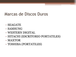 Marcas de Discos Duros

•   SEAGATE
•   SAMSUNG
•   WESTERN DIGITAL
•   HITACHI (ESCRITORIO PORTATILES)
•   MAXTOR
•   TOSHIBA (PORTATILES)
 