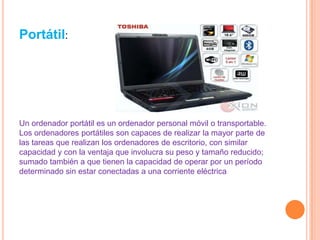 Portátil: Un ordenador portátil es un ordenador personal móvil o transportable. Los ordenadores portátiles son capaces de realizar la mayor parte de las tareas que realizan los ordenadores de escritorio, con similar capacidad y con la ventaja que involucra su peso y tamaño reducido; sumado también a que tienen la capacidad de operar por un período determinado sin estar conectadas a una corriente eléctrica