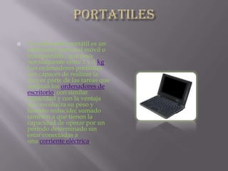 PORTATILESUn ordenador portátil es un ordenador personal móvil o transportable, que pesa normalmente entre 1 y 3 kg. Los ordenadores portátiles son capaces de realizar la mayor parte de las tareas que realizan los ordenadores de escritorio, con similar capacidad y con la ventaja que involucra su peso y tamaño reducido; sumado también a que tienen la capacidad de operar por un período determinado sin estar conectadas a una corriente eléctrica.