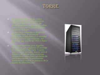 TORRELa carcasa puede ser de varios modelos. Es decir, de sobremesa, colocada bajo el monitor; o de mini/semi torre, acomodable sobre la mesa; o ya torre, donde el suelo suele ser su lugar.Como ya se comenta en la sección de placas base, la principal distinción la tenemos en el formato de la placa a la que sustenta. Así tenemos que puede ser ATX ó Baby AT.Así como modelos para algunos servidores que requieren el montaje en dispositivos tipo rack. Cuanto mayor sea el formato, mayor será el número de bahías para sustentar dispositivos tales como unidades de almacenamiento. Normalmente también será mayor la potencia de la fuente de alimentación.