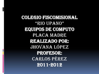 COLEGIO FISCOMISIONAL  “RIO UPANO” EQUIPOS DE COMPUTO  PLACA MADRE REALIZADO POR: JHOVANA LÓPEZ PROFESOR:  CARLOS PÉREZ 2011-2012 