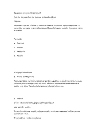 Equipos de comunicación parroquial
font size decrease font size increase font size Print Email
Objetivo:
Promover, capacitar y facilitar la comunicación entre los distintos equipos de pastoral y la
comunidad parroquial en general, para que el Evangelio llegue a todos los rincones de manera
más eficaz.
Formación
a. Espiritual
b. Humana
c. Intelectual
d. Pastoral
Trabajo por dimensiones
1. Prensa escrita y diseño
Realizar periódico mural semanal, colocar pendones, publicar un boletín (semanal, mensual,
bimestral), distribuir el periódico diocesano, difundir la página de la Buena Nueva que se
publica en el Sol de Tlaxcala, diseñar posters, volantes, boletos, etc.
2. Internet
Crear y actualizar el portal, página y/o blog parroquial.
Usar las redes sociales
Correo electrónico parroquial, envío de mensajes o noticias relevantes a los feligreses que
cuenten con e-mail.
Transmisión de eventos importantes.
 