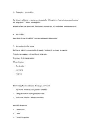 3. Televisión y cine católico
Participar y colaborar en las transmisiones de las Celebraciones Eucarísticas y grabaciones de
los programas: “Camino, verdad y vida”.
Proyectar películas educativas, formativas, informativas, documentales, vida de santos, etc.
4. Informática
Reproducción de CD´s y DVD´s, presentaciones en power point.
5. Comunicación alternativa
Cultivar el teatro (representación de pasajes bíblicos), la pintura y la oratoria.
Trabajar con payasos, mimos, títeres, botargas…
Promover dinámicas grupales.
Mesa directiva
¬ Coordinador
¬ Secretario
¬ Tesorero
Elementos y funciones básicas del equipo parroquial
¬ Reportero: deberá buscar y escribir la noticia
¬ Fotógrafo: tomará los mejores encuadres
¬ Diseñador: elaborará diferentes diseños
Recursos materiales
¬ Computadora
¬ Cañón
¬ Cámara fotográfica
 