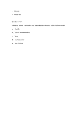 ¬ Internet
¬ Impresora
Días de reunión
Puede ser una vez a la semana para prepararse y organizarse con el siguiente orden:
a) Oración
b) Lectura del acta anterior
c) Tema
d) Asuntos varios
e) Oración final
 