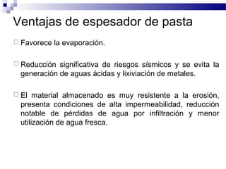 Ventajas de espesador de pasta
 Favorece la evaporación.
 Reducción significativa de riesgos sísmicos y se evita la
generación de aguas ácidas y lixiviación de metales.
 El material almacenado es muy resistente a la erosión,
presenta condiciones de alta impermeabilidad, reducción
notable de pérdidas de agua por infiltración y menor
utilización de agua fresca.
 