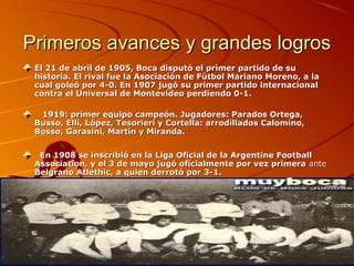 Primeros avances y grandes logros
 El 21 de abril de 1905, Boca disputó el primer partido de su 
 historia. El rival fue la Asociación de Fútbol Mariano Moreno, a la 
 cual goleó por 4-0. En 1907 jugó su primer partido internacional 
 contra el Universal de Montevideo perdiendo 0-1.

    1919: primer equipo campeón. Jugadores: Parados Ortega, 
 Busso, Elli, López, Tesorieri y Cortella: arrodillados Calomino, 
 Bosso, Garasini, Martín y Miranda.


   En 1908 se inscribió en la Liga Oficial de la Argentine Football 
 Association, y el 3 de mayo jugó oficialmente por vez primera ante
 Belgrano Atlethic, a quien derrotó por 3-1.
 