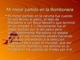 Mi mejor partido en la Bombonera
Mi mejor partido en la cancha fue cuando
fui con Bruno al palco, al lado de
Maradona a ver Boca-Newell’s que terminó
en un empate 1-1.Obviamente fue el
mejor partido por lo del palco pero
lamentablemente Maradona no estaba
porque en ese momento estaba haciendo
su trabajo entrenando a la selección
Argentina para jugar el mundial, que por
mala suerte Alemania nos eliminó en el
mundial en los cuartos de finales por 4-0.
 