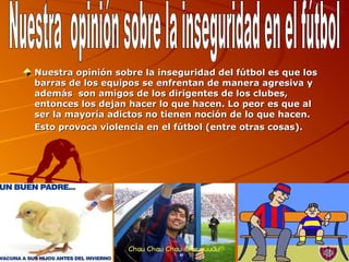 Nuestra opinión sobre la inseguridad del fútbol es que los 
barras de los equipos se enfrentan de manera agresiva y 
además  son amigos de los dirigentes de los clubes, 
entonces los dejan hacer lo que hacen. Lo peor es que al 
ser la mayoría adictos no tienen noción de lo que hacen. 
Esto provoca violencia en el fútbol (entre otras cosas).
 