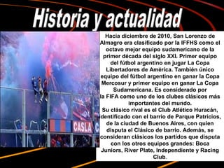 Hacia diciembre de 2010, San Lorenzo de 
 Almagro era clasificado por la IFFHS como el 
    octavo mejor equipo sudamericano de la 
   primer década del siglo XXI. Primer equipo 
      del fútbol argentino en jugar La Copa 
    Libertadores de América. También único 
 equipo del fútbol argentino en ganar la Copa 
  Mercosur y primer equipo en ganar La Copa 
       Sudamericana. Es considerado por 
 la FIFA como uno de los clubes clásicos más 
             importantes del mundo.
  Su clásico rival es el Club Atlético Huracán, 
identificado con el barrio de Parque Patricios, 
    de la ciudad de Buenos Aires, con quien 
    disputa el Clásico de barrio. Además, se 
 consideran clásicos los partidos que disputa 
      con los otros equipos grandes: Boca 
  Juniors, River Plate, Independiente y Racing 
                      Club.
 