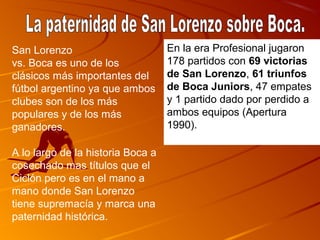 San Lorenzo                        En la era Profesional jugaron
vs. Boca es uno de los             178 partidos con 69 victorias 
clásicos más importantes del       de San Lorenzo, 61 triunfos 
fútbol argentino ya que ambos      de Boca Juniors, 47 empates
clubes son de los más              y 1 partido dado por perdido a
populares y de los más             ambos equipos (Apertura
ganadores.                         1990).

A lo largo de la historia Boca a
cosechado mas títulos que el
Ciclón pero es en el mano a
mano donde San Lorenzo
tiene supremacía y marca una
paternidad histórica.
 