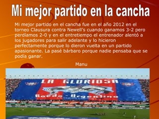 Mi mejor partido en el cancha fue en el año 2012 en el
torneo Clausura contra Newell’s cuando ganamos 3-2 pero
perdíamos 2-0 y en el entretiempo el entrenador alentó a
los jugadores para salir adelante y lo hicieron
perfectamente porque lo dieron vuelta en un partido
apasionante. La pasé bárbaro porque nadie pensaba que se
podía ganar.
                         Manu
 