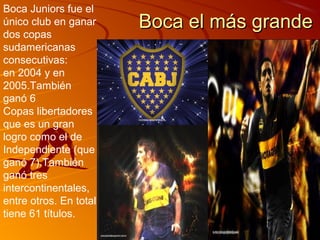 Boca Juniors fue el
único club en ganar     Boca el más grande
dos copas
sudamericanas
consecutivas:
en 2004 y en
2005.También
ganó 6
Copas libertadores
que es un gran
logro como el de
Independiente (que
ganó 7).También
ganó tres
intercontinentales,
entre otros. En total
tiene 61 títulos.
 