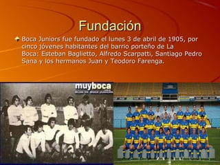 Fundación
Boca Juniors fue fundado el lunes 3 de abril de 1905, por
cinco jóvenes habitantes del barrio porteño de La
Boca: Esteban Baglietto, Alfredo Scarpatti, Santiago Pedro
Sana y los hermanos Juan y Teodoro Farenga.
 