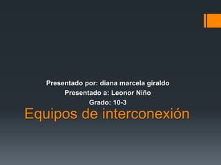 Equipos de interconexión
Presentado por: diana marcela giraldo
Presentado a: Leonor Niño
Grado: 10-3
 