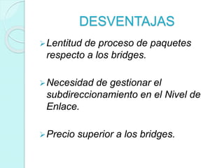 DESVENTAJAS
Lentitud de proceso de paquetes
respecto a los bridges.
Necesidad de gestionar el
subdireccionamiento en el Nivel de
Enlace.
Precio superior a los bridges.
 